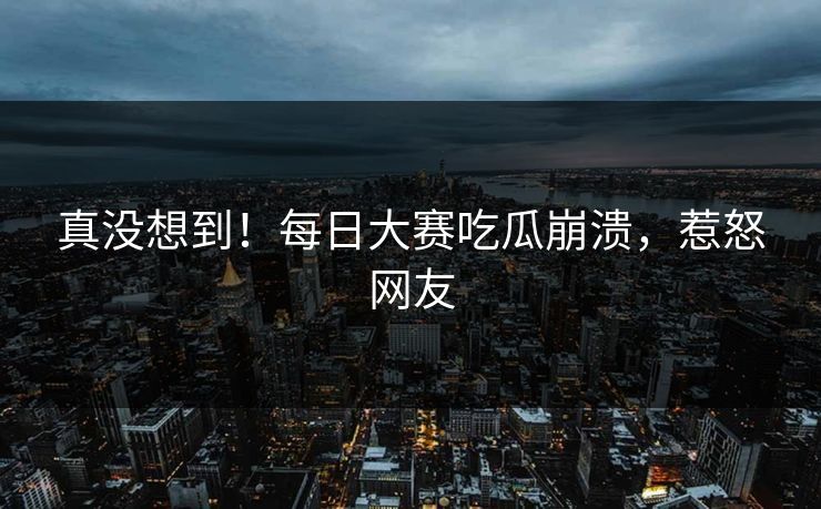真没想到！每日大赛吃瓜崩溃，惹怒网友