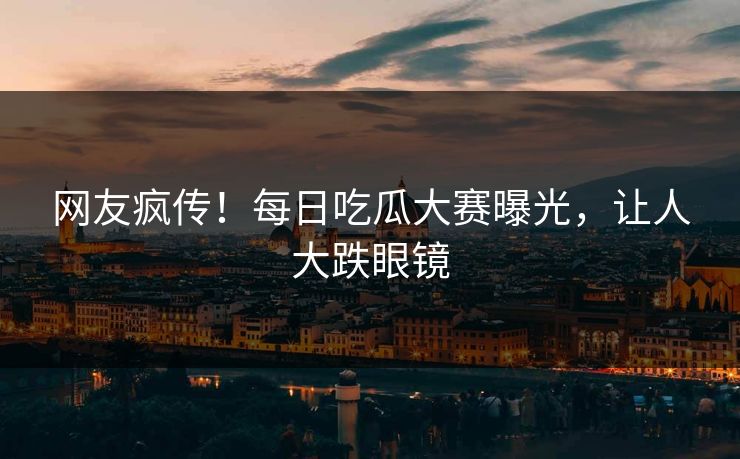 网友疯传！每日吃瓜大赛曝光，让人大跌眼镜
