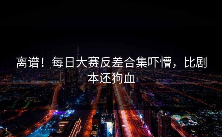 离谱！每日大赛反差合集吓懵，比剧本还狗血