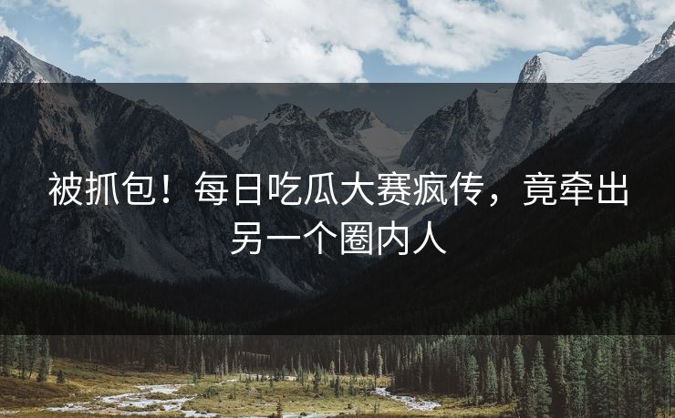 被抓包！每日吃瓜大赛疯传，竟牵出另一个圈内人