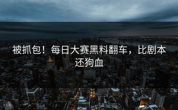 被抓包！每日大赛黑料翻车，比剧本还狗血