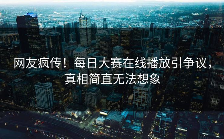 网友疯传！每日大赛在线播放引争议，真相简直无法想象