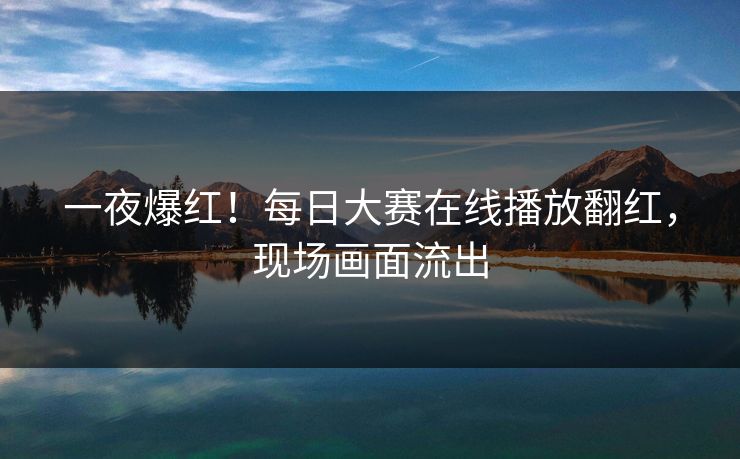 一夜爆红！每日大赛在线播放翻红，现场画面流出