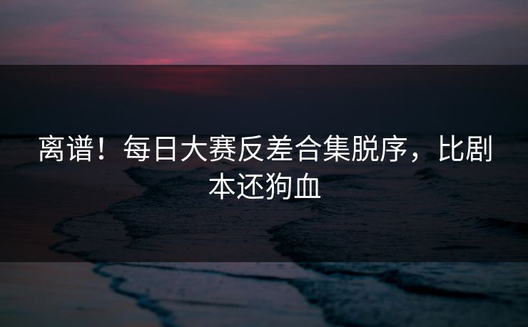 离谱！每日大赛反差合集脱序，比剧本还狗血
