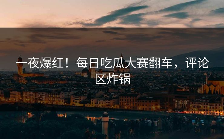 一夜爆红！每日吃瓜大赛翻车，评论区炸锅