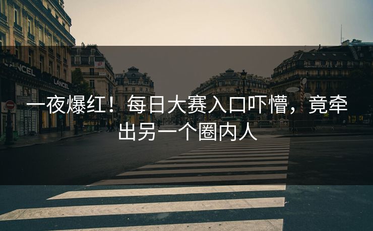 一夜爆红！每日大赛入口吓懵，竟牵出另一个圈内人