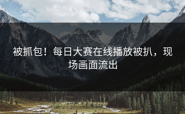 被抓包！每日大赛在线播放被扒，现场画面流出