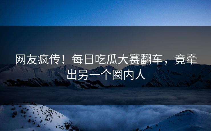 网友疯传！每日吃瓜大赛翻车，竟牵出另一个圈内人