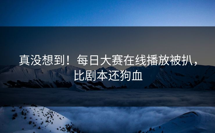 真没想到！每日大赛在线播放被扒，比剧本还狗血