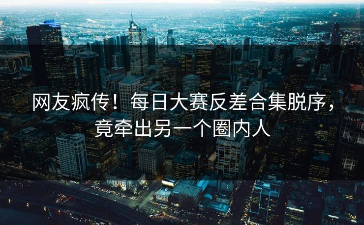 网友疯传！每日大赛反差合集脱序，竟牵出另一个圈内人