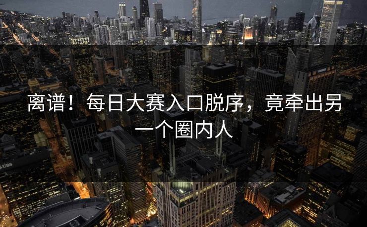 离谱！每日大赛入口脱序，竟牵出另一个圈内人