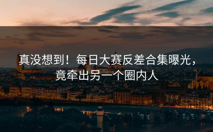 真没想到！每日大赛反差合集曝光，竟牵出另一个圈内人