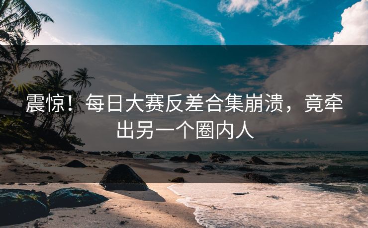 震惊！每日大赛反差合集崩溃，竟牵出另一个圈内人