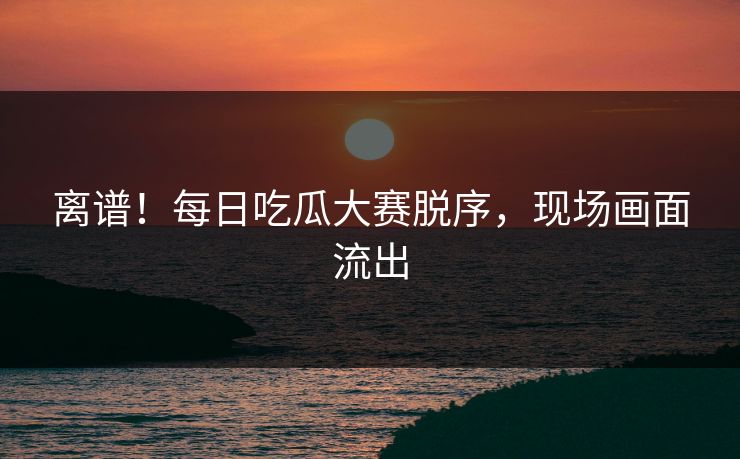 离谱！每日吃瓜大赛脱序，现场画面流出
