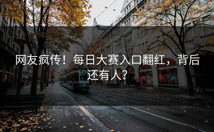 网友疯传！每日大赛入口翻红，背后还有人？
