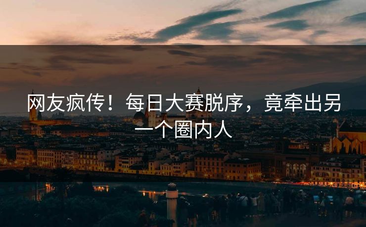 网友疯传！每日大赛脱序，竟牵出另一个圈内人