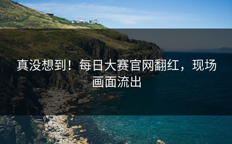 真没想到！每日大赛官网翻红，现场画面流出