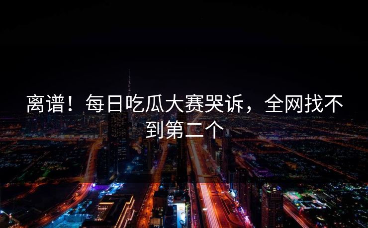 离谱！每日吃瓜大赛哭诉，全网找不到第二个