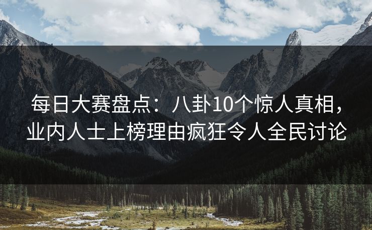 每日大赛盘点：八卦10个惊人真相，业内人士上榜理由疯狂令人全民讨论
