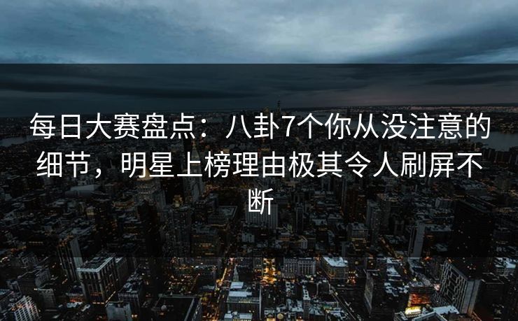每日大赛盘点：八卦7个你从没注意的细节，明星上榜理由极其令人刷屏不断