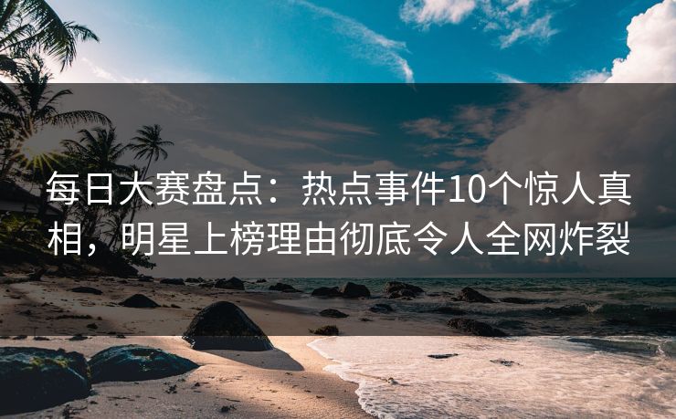 每日大赛盘点：热点事件10个惊人真相，明星上榜理由彻底令人全网炸裂