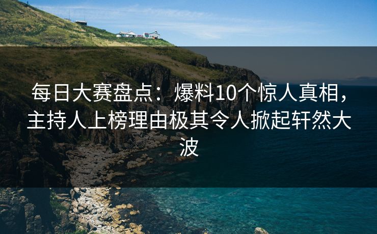 每日大赛盘点：爆料10个惊人真相，主持人上榜理由极其令人掀起轩然大波