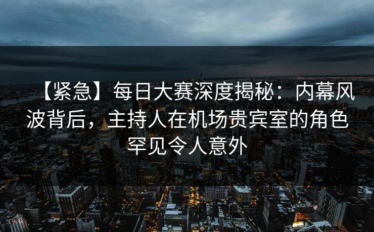 【紧急】每日大赛深度揭秘：内幕风波背后，主持人在机场贵宾室的角色罕见令人意外