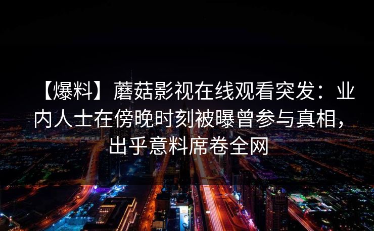 【爆料】蘑菇影视在线观看突发：业内人士在傍晚时刻被曝曾参与真相，出乎意料席卷全网