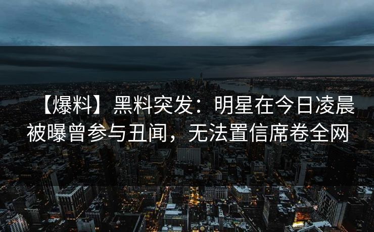 【爆料】黑料突发：明星在今日凌晨被曝曾参与丑闻，无法置信席卷全网