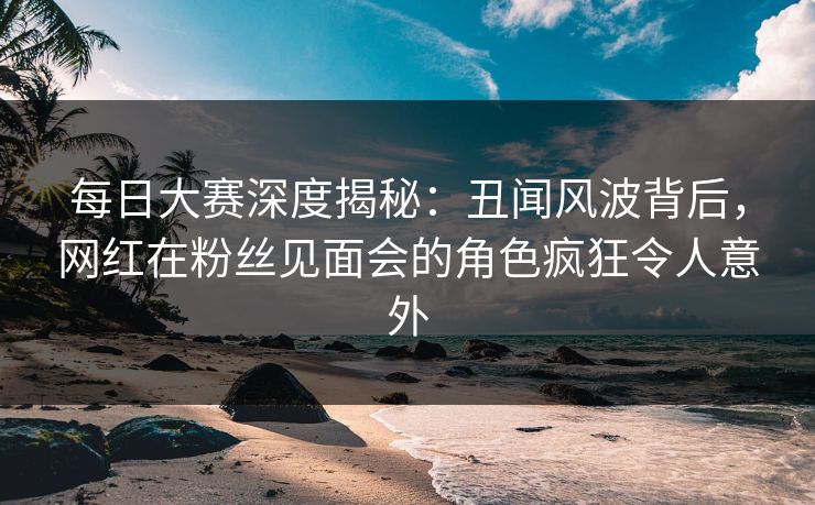 每日大赛深度揭秘：丑闻风波背后，网红在粉丝见面会的角色疯狂令人意外