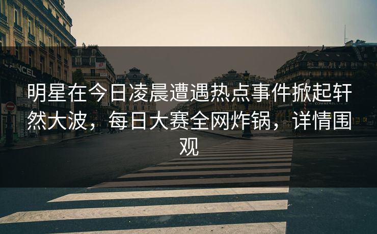 明星在今日凌晨遭遇热点事件掀起轩然大波，每日大赛全网炸锅，详情围观