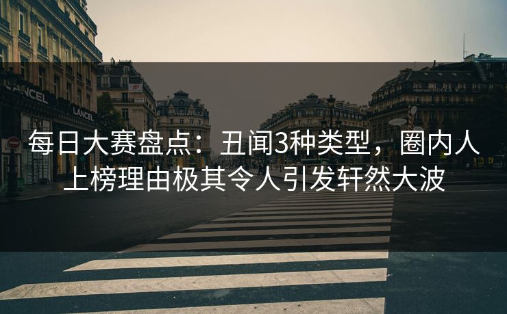 每日大赛盘点：丑闻3种类型，圈内人上榜理由极其令人引发轩然大波