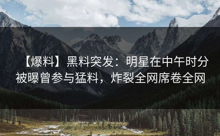 【爆料】黑料突发：明星在中午时分被曝曾参与猛料，炸裂全网席卷全网