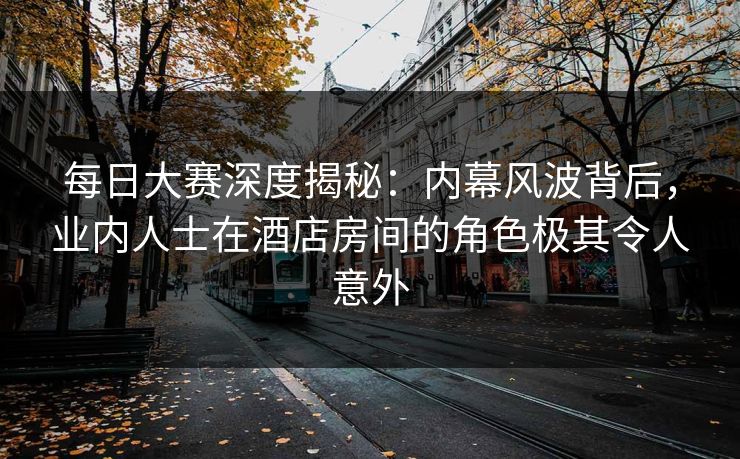 每日大赛深度揭秘：内幕风波背后，业内人士在酒店房间的角色极其令人意外