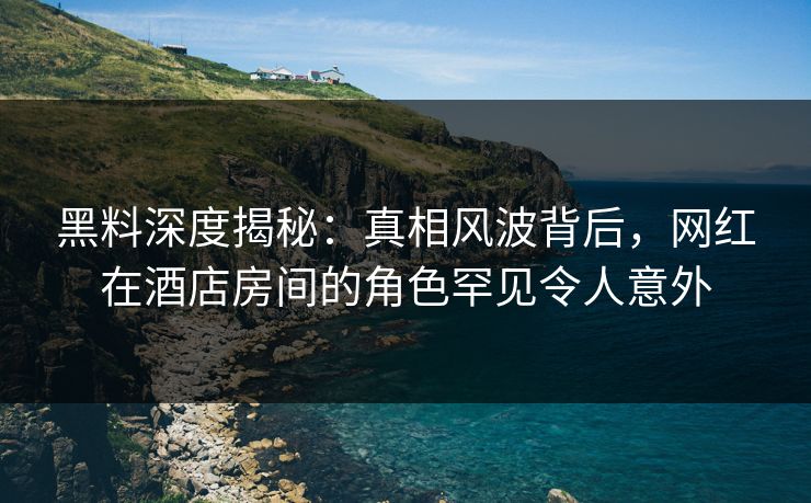 黑料深度揭秘：真相风波背后，网红在酒店房间的角色罕见令人意外