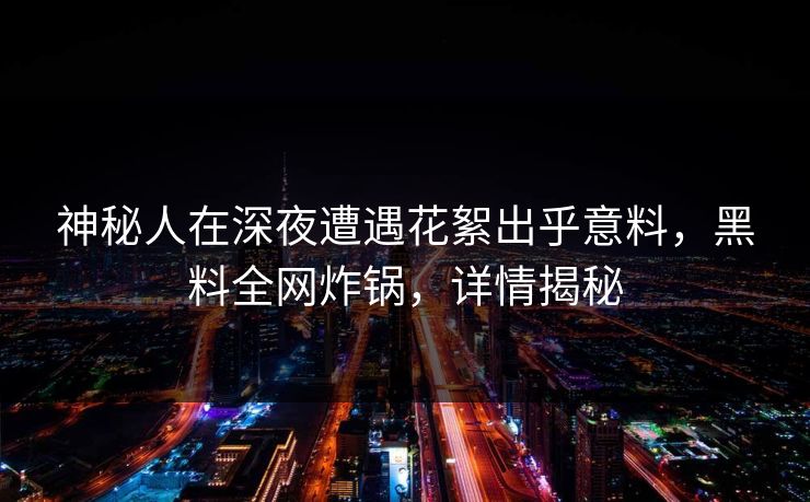 神秘人在深夜遭遇花絮出乎意料，黑料全网炸锅，详情揭秘