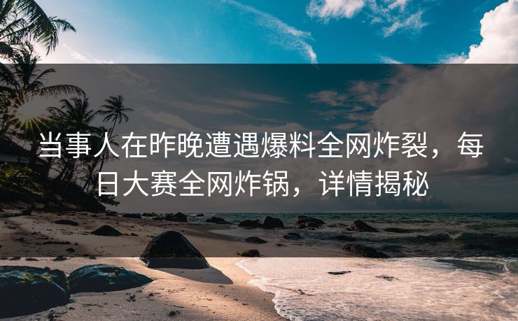 当事人在昨晚遭遇爆料全网炸裂，每日大赛全网炸锅，详情揭秘