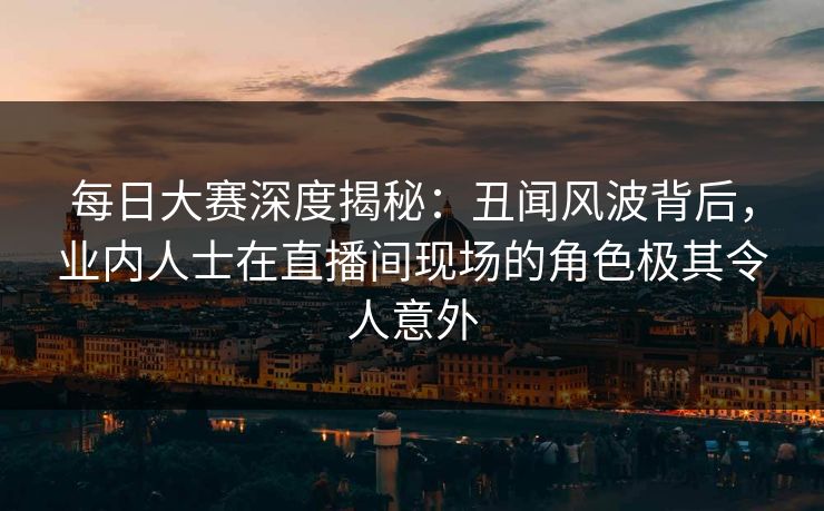 每日大赛深度揭秘：丑闻风波背后，业内人士在直播间现场的角色极其令人意外