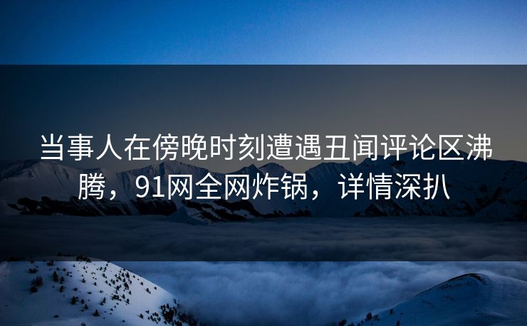当事人在傍晚时刻遭遇丑闻评论区沸腾，91网全网炸锅，详情深扒