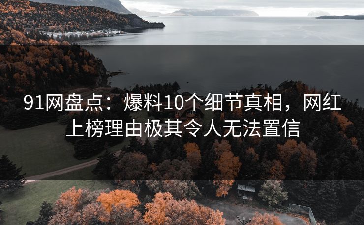 91网盘点：爆料10个细节真相，网红上榜理由极其令人无法置信
