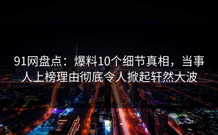 91网盘点：爆料10个细节真相，当事人上榜理由彻底令人掀起轩然大波