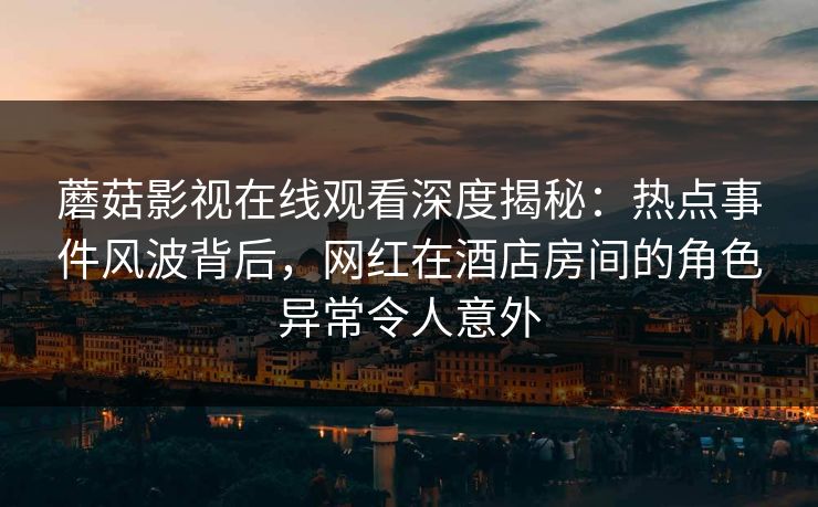 蘑菇影视在线观看深度揭秘：热点事件风波背后，网红在酒店房间的角色异常令人意外