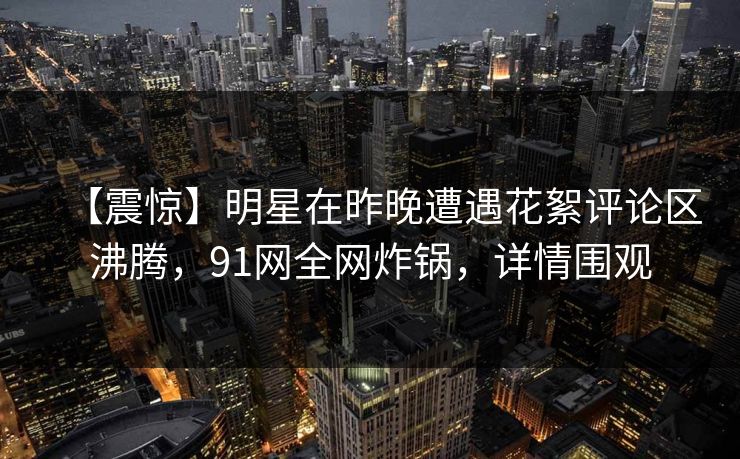 【震惊】明星在昨晚遭遇花絮评论区沸腾，91网全网炸锅，详情围观