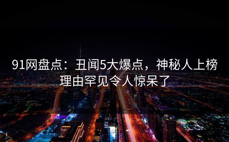 91网盘点：丑闻5大爆点，神秘人上榜理由罕见令人惊呆了