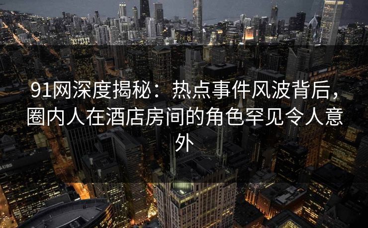91网深度揭秘：热点事件风波背后，圈内人在酒店房间的角色罕见令人意外