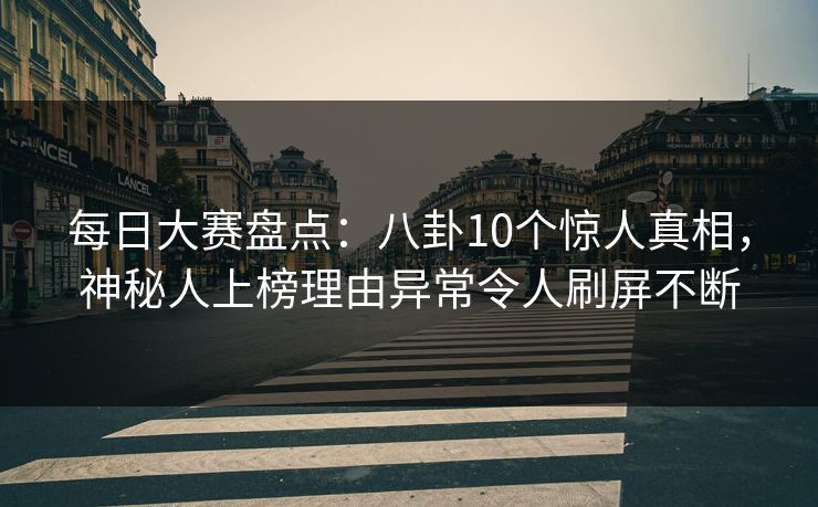 每日大赛盘点：八卦10个惊人真相，神秘人上榜理由异常令人刷屏不断