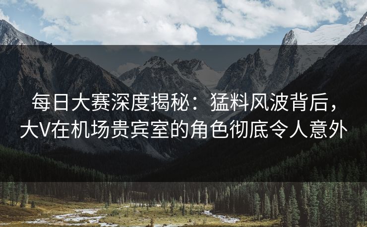 每日大赛深度揭秘：猛料风波背后，大V在机场贵宾室的角色彻底令人意外