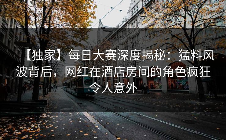 【独家】每日大赛深度揭秘：猛料风波背后，网红在酒店房间的角色疯狂令人意外