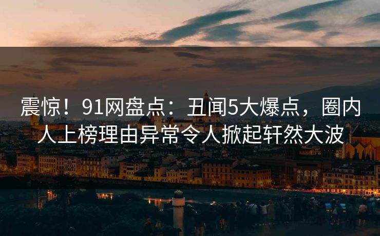 震惊！91网盘点：丑闻5大爆点，圈内人上榜理由异常令人掀起轩然大波