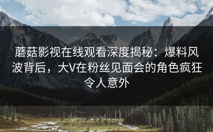 蘑菇影视在线观看深度揭秘：爆料风波背后，大V在粉丝见面会的角色疯狂令人意外